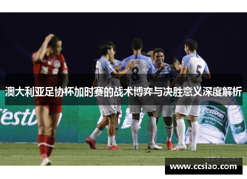 澳大利亚足协杯加时赛的战术博弈与决胜意义深度解析